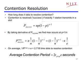 17
Contention Resolution
• How long does it take to resolve contention?
• Contention is resolved (“success’) if exactly 1 station transmits in a
slot:
1
)
1
( 

 n
success p
np
P
• By taking derivative of Psuccess we find max occurs at p=1/n
e
n
n
n
n
P n
n
success
1
)
1
1
(
)
1
1
(
1 1
1
max




 

• On average, 1/Pmax = e = 2.718 time slots to resolve contention
seconds
Period
Contention
Average 2 e
tprop

 