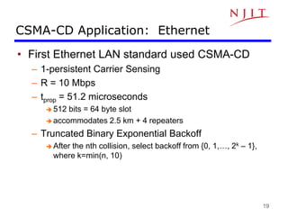 19
CSMA-CD Application: Ethernet
• First Ethernet LAN standard used CSMA-CD
– 1-persistent Carrier Sensing
– R = 10 Mbps
– tprop = 51.2 microseconds
 512 bits = 64 byte slot
 accommodates 2.5 km + 4 repeaters
– Truncated Binary Exponential Backoff
 After the nth collision, select backoff from {0, 1,…, 2k – 1},
where k=min(n, 10)
 