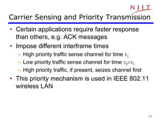 21
Carrier Sensing and Priority Transmission
• Certain applications require faster response
than others, e.g. ACK messages
• Impose different interframe times
– High priority traffic sense channel for time t1
– Low priority traffic sense channel for time t2>t1
– High priority traffic, if present, seizes channel first
• This priority mechanism is used in IEEE 802.11
wireless LAN
 