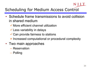 23
Scheduling for Medium Access Control
• Schedule frame transmissions to avoid collision
in shared medium
 More efficient channel utilization
 Less variability in delays
 Can provide fairness to stations
 Increased computational or procedural complexity
• Two main approaches
– Reservation
– Polling
 