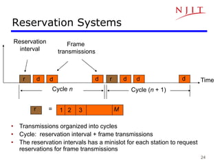 24
Reservation Systems
Time
Cycle n
Reservation
interval
Frame
transmissions
r d d d r d d d
Cycle (n + 1)
r = 1 2 3 M
• Transmissions organized into cycles
• Cycle: reservation interval + frame transmissions
• The reservation intervals has a minislot for each station to request
reservations for frame transmissions
 