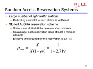 28
Random Access Reservation Systems
• Large number of light traffic stations
– Dedicating a minislot to each station is inefficient
• Slotted ALOHA reservation scheme
– Stations use slotted Aloha on reservation minislots
– On average, each reservation takes at least e minislot
attempts
– Effective time required for the reservation is 2.71vX
max
1
(1 ) 1 2.71
X
X ev
r  
  v
 