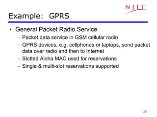 29
Example: GPRS
• General Packet Radio Service
– Packet data service in GSM cellular radio
– GPRS devices, e.g. cellphones or laptops, send packet
data over radio and then to Internet
– Slotted Aloha MAC used for reservations
– Single & multi-slot reservations supported
 