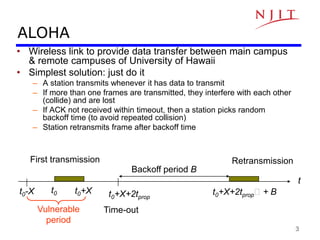 3
ALOHA
• Wireless link to provide data transfer between main campus
& remote campuses of University of Hawaii
• Simplest solution: just do it
– A station transmits whenever it has data to transmit
– If more than one frames are transmitted, they interfere with each other
(collide) and are lost
– If ACK not received within timeout, then a station picks random
backoff time (to avoid repeated collision)
– Station retransmits frame after backoff time
t
t0
t0-X t0+X t0+X+2tprop
t0+X+2tprop + B
Vulnerable
period
Time-out
Backoff period B
First transmission Retransmission
 