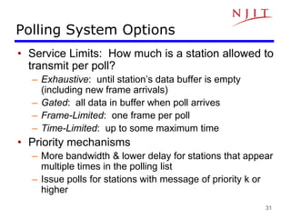 31
Polling System Options
• Service Limits: How much is a station allowed to
transmit per poll?
– Exhaustive: until station’s data buffer is empty
(including new frame arrivals)
– Gated: all data in buffer when poll arrives
– Frame-Limited: one frame per poll
– Time-Limited: up to some maximum time
• Priority mechanisms
– More bandwidth & lower delay for stations that appear
multiple times in the polling list
– Issue polls for stations with message of priority k or
higher
 