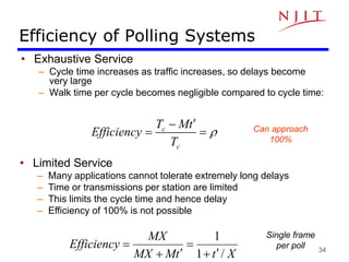 34
Efficiency of Polling Systems
• Exhaustive Service
– Cycle time increases as traffic increases, so delays become
very large
– Walk time per cycle becomes negligible compared to cycle time:
c
c
T Mt
Efficiency
T
r


  Can approach
100%
• Limited Service
– Many applications cannot tolerate extremely long delays
– Time or transmissions per station are limited
– This limits the cycle time and hence delay
– Efficiency of 100% is not possible
X
t
t
M
MX
MX
Efficiency
/
1
1






Single frame
per poll
 