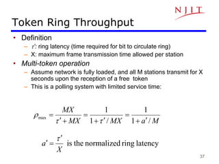 37
Token Ring Throughput
• Definition
– t’: ring latency (time required for bit to circulate ring)
– X: maximum frame transmission time allowed per station
• Multi-token operation
– Assume network is fully loaded, and all M stations transmit for X
seconds upon the reception of a free token
– This is a polling system with limited service time:
M
a
MX
MX
MX
/
1
1
/
1
1
max









t
t
r
latency
ring
normalized
the
is
X
a
t


 