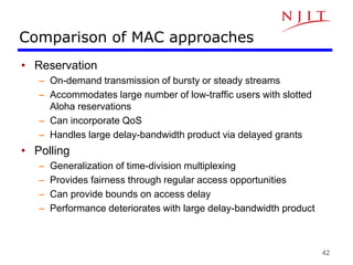 42
Comparison of MAC approaches
• Reservation
– On-demand transmission of bursty or steady streams
– Accommodates large number of low-traffic users with slotted
Aloha reservations
– Can incorporate QoS
– Handles large delay-bandwidth product via delayed grants
• Polling
– Generalization of time-division multiplexing
– Provides fairness through regular access opportunities
– Can provide bounds on access delay
– Performance deteriorates with large delay-bandwidth product
 