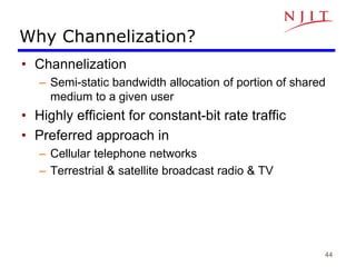 44
Why Channelization?
• Channelization
– Semi-static bandwidth allocation of portion of shared
medium to a given user
• Highly efficient for constant-bit rate traffic
• Preferred approach in
– Cellular telephone networks
– Terrestrial & satellite broadcast radio & TV
 
