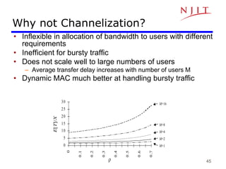 45
Why not Channelization?
• Inflexible in allocation of bandwidth to users with different
requirements
• Inefficient for bursty traffic
• Does not scale well to large numbers of users
– Average transfer delay increases with number of users M
• Dynamic MAC much better at handling bursty traffic
0
5
10
15
20
25
30
0
0
.1
0
.2
0
.3
0
.4
0
.5
0
.6
0
.7
r
E[T]/X
M=16
M=8
M=4
M=2
M=1
 