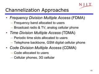 46
Channelization Approaches
• Frequency Division Multiple Access (FDMA)
– Frequency band allocated to users
– Broadcast radio & TV, analog cellular phone
• Time Division Multiple Access (TDMA)
– Periodic time slots allocated to users
– Telephone backbone, GSM digital cellular phone
• Code Division Multiple Access (CDMA)
– Code allocated to users
– Cellular phones, 3G cellular
 