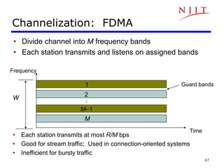 47
Channelization: FDMA
• Divide channel into M frequency bands
• Each station transmits and listens on assigned bands
• Each station transmits at most R/M bps
• Good for stream traffic; Used in connection-oriented systems
• Inefficient for bursty traffic
Frequency
Guard bands
Time
W
1
2
M
M–1
…
 