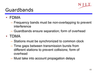 49
Guardbands
• FDMA
– Frequency bands must be non-overlapping to prevent
interference
– Guardbands ensure separation; form of overhead
• TDMA
– Stations must be synchronized to common clock
– Time gaps between transmission bursts from
different stations to prevent collisions; form of
overhead
– Must take into account propagation delays
 