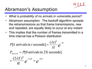5
Abramson’s Assumption
• What is probability of no arrivals in vulnerable period?
• Abramson assumption: The backoff algorithm spreads
the retransmissions so that frame transmissions, new
and repeated, are equally likely to occur at any instant
• This implies that the number of frames transmitted in a
time interval has a Poisson distribution
e
e
e
G
X
success
t
k
X
P
P
k
t
t
k
P
2
2
0
!
0
)
2
(
seconds]
2X
in
arrivals
0
[
!
)
(
seconds]
in
arrivals
[











 