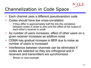 54
Channelization in Code Space
• Each channel uses a different pseudorandom code
• Codes should have low cross-correlation
– If they differ in approximately half the bits the correlation
between codes is close to zero and the effect at the output of
each other’s receiver is small
• As number of users increases, effect of other users on a
given receiver increases as additive noise
• CDMA has gradual increase in BER due to noise as
number of users is increased
• Interference between channels can be eliminated if
codes are selected so they are orthogonal and if
receivers and transmitters are synchronized
– Shown in next example
 