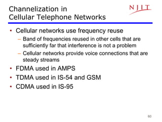 60
Channelization in
Cellular Telephone Networks
• Cellular networks use frequency reuse
– Band of frequencies reused in other cells that are
sufficiently far that interference is not a problem
– Cellular networks provide voice connections that are
steady streams
• FDMA used in AMPS
• TDMA used in IS-54 and GSM
• CDMA used in IS-95
 