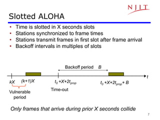 7
Slotted ALOHA
• Time is slotted in X seconds slots
• Stations synchronized to frame times
• Stations transmit frames in first slot after frame arrival
• Backoff intervals in multiples of slots
t
(k+1)X
kX t0 +X+2tprop+ B
Vulnerable
period
Time-out
Backoff period B
t0 +X+2tprop
Only frames that arrive during prior X seconds collide
 