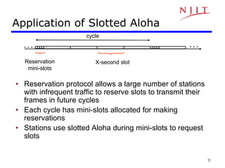 9
Application of Slotted Aloha
• Reservation protocol allows a large number of stations
with infrequent traffic to reserve slots to transmit their
frames in future cycles
• Each cycle has mini-slots allocated for making
reservations
• Stations use slotted Aloha during mini-slots to request
slots
cycle
X-second slot
Reservation
mini-slots
. . .
. . .
 