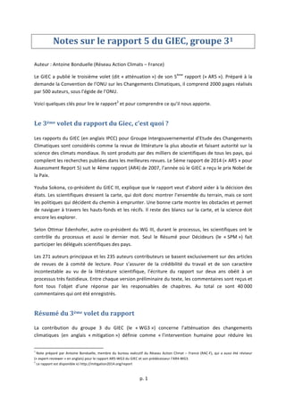  
	
  p.	
  1	
  
	
  
Notes	
  sur	
  le	
  rapport	
  5	
  du	
  GIEC,	
  groupe	
  31	
  
	
  
Auteur	
  :	
  Antoine	
  Bonduelle	
  (Réseau	
  Action	
  Climats	
  –	
  France)	
  
Le	
  GIEC	
  a	
  publié	
  le	
  troisième	
  volet	
  (dit	
  «	
  atténuation	
  »)	
  de	
  son	
  5ème
	
  rapport	
  («	
  AR5	
  »).	
  Préparé	
  à	
  la	
  
demande	
  la	
  Convention	
  de	
  l’ONU	
  sur	
  les	
  Changements	
  Climatiques,	
  il	
  comprend	
  2000	
  pages	
  réalisés	
  
par	
  500	
  auteurs,	
  sous	
  l’égide	
  de	
  l’ONU.	
  	
  
Voici	
  quelques	
  clés	
  pour	
  lire	
  le	
  rapport2
	
  et	
  pour	
  comprendre	
  ce	
  qu’il	
  nous	
  apporte.	
  
Le	
  3ème	
  volet	
  du	
  rapport	
  du	
  Giec,	
  c’est	
  quoi	
  ?	
  
	
  
Les	
  rapports	
  du	
  GIEC	
  (en	
  anglais	
  IPCC)	
  pour	
  Groupe	
  Intergouvernemental	
  d’Etude	
  des	
  Changements	
  
Climatiques	
  sont	
  considérés	
  comme	
  la	
  revue	
  de	
  littérature	
  la	
  plus	
  aboutie	
  et	
  faisant	
  autorité	
  sur	
  la	
  
science	
  des	
  climats	
  mondiaux.	
  Ils	
  sont	
  produits	
  par	
  des	
  milliers	
  de	
  scientifiques	
  de	
  tous	
  les	
  pays,	
  qui	
  
compilent	
  les	
  recherches	
  publiées	
  dans	
  les	
  meilleures	
  revues.	
  Le	
  5ème	
  rapport	
  de	
  2014	
  («	
  AR5	
  »	
  pour	
  
Assessment	
  Report	
  5)	
  suit	
  le	
  4ème	
  rapport	
  (AR4)	
  de	
  2007,	
  l’année	
  où	
  le	
  GIEC	
  a	
  reçu	
  le	
  prix	
  Nobel	
  de	
  
la	
  Paix.	
  
Youba	
  Sokona,	
  co-­‐président	
  du	
  GIEC	
  III,	
  explique	
  que	
  le	
  rapport	
  veut	
  d’abord	
  aider	
  à	
  la	
  décision	
  des	
  
états.	
  Les	
  scientifiques	
  dressent	
  la	
  carte,	
  qui	
  doit	
  donc	
  montrer	
  l’ensemble	
  du	
  terrain,	
  mais	
  ce	
  sont	
  
les	
  politiques	
  qui	
  décident	
  du	
  chemin	
  à	
  emprunter.	
  Une	
  bonne	
  carte	
  montre	
  les	
  obstacles	
  et	
  permet	
  
de	
  naviguer	
  à	
  travers	
  les	
  hauts-­‐fonds	
  et	
  les	
  récifs.	
  Il	
  reste	
  des	
  blancs	
  sur	
  la	
  carte,	
  et	
  la	
  science	
  doit	
  
encore	
  les	
  explorer.	
  
Selon	
  Ottmar	
  Edenhofer,	
  autre	
  co-­‐président	
  du	
  WG	
  III,	
  durant	
  le	
  processus,	
  les	
  scientifiques	
  ont	
  le	
  
contrôle	
   du	
   processus	
   et	
   aussi	
   le	
   dernier	
   mot.	
   Seul	
   le	
   Résumé	
   pour	
   Décideurs	
   (le	
   «	
  SPM	
  »)	
   fait	
  
participer	
  les	
  délégués	
  scientifiques	
  des	
  pays.	
  
Les	
  271	
  auteurs	
  principaux	
  et	
  les	
  235	
  auteurs	
  contributeurs	
  se	
  basent	
  exclusivement	
  sur	
  des	
  articles	
  
de	
   revues	
   de	
   à	
   comité	
   de	
   lecture.	
   Pour	
   s’assurer	
   de	
   la	
   crédibilité	
   du	
   travail	
   et	
   de	
   son	
   caractère	
  
incontestable	
   au	
   vu	
   de	
   la	
   littérature	
   scientifique,	
   l’écriture	
   du	
   rapport	
   sur	
   deux	
   ans	
   obéit	
   à	
   un	
  
processus	
  très	
  fastidieux.	
  Entre	
  chaque	
  version	
  préliminaire	
  du	
  texte,	
  les	
  commentaires	
  sont	
  reçus	
  et	
  
font	
   tous	
   l’objet	
   d’une	
   réponse	
   par	
   les	
   responsables	
   de	
   chapitres.	
   Au	
   total	
   ce	
   sont	
   40	
  000	
  
commentaires	
  qui	
  ont	
  été	
  enregistrés.	
  
Résumé	
  du	
  3ème	
  volet	
  du	
  rapport	
  
La	
   contribution	
   du	
   groupe	
   3	
   du	
   GIEC	
   (le	
   «	
  WG3	
  »)	
   concerne	
   l’atténuation	
   des	
   changements	
  
climatiques	
   (en	
   anglais	
   «	
  mitigation	
  »)	
   définie	
   comme	
   «	
  l’intervention	
   humaine	
   pour	
   réduire	
   les	
  
	
  	
  	
  	
  	
  	
  	
  	
  	
  	
  	
  	
  	
  	
  	
  	
  	
  	
  	
  	
  	
  	
  	
  	
  	
  	
  	
  	
  	
  	
  	
  	
  	
  	
  	
  	
  	
  	
  	
  	
  	
  	
  	
  	
  	
  	
  	
  	
  	
  	
  	
  	
  	
  	
  	
  	
  	
  	
  	
  	
  	
  
1
	
  Note	
  préparé	
  par	
  Antoine	
  Bonduelle,	
  membre	
  du	
  bureau	
  exécutif	
  du	
  Réseau	
  Action	
  Climat	
  –	
  France	
  (RAC-­‐F),	
  qui	
  a	
  aussi	
  été	
  réviseur	
  
(«	
  expert-­‐reviewer	
  »	
  en	
  anglais)	
  pour	
  le	
  rapport	
  AR5-­‐WG3	
  du	
  GIEC	
  et	
  son	
  prédécesseur	
  l’AR4-­‐WG3.	
  
2
	
  Le	
  rapport	
  est	
  disponible	
  ici	
  http://mitigation2014.org/report	
  
	
  
 