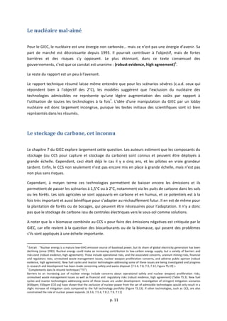  
	
  p.	
  11	
  
	
  
Le	
  nucléaire	
  mal-­‐aimé	
  
	
  
Pour	
  le	
  GIEC,	
  le	
  nucléaire	
  est	
  une	
  énergie	
  non	
  carbonée…	
  mais	
  ce	
  n’est	
  pas	
  une	
  énergie	
  d’avenir.	
  Sa	
  
part	
   de	
   marché	
   est	
   décroissante	
   depuis	
   1993.	
   Il	
   pourrait	
   contribuer	
   à	
   l’objectif,	
   mais	
   de	
   fortes	
  
barrières	
   et	
   des	
   risques	
   s’y	
   opposent.	
   Le	
   plus	
   étonnant,	
   dans	
   ce	
   texte	
   consensuel	
   des	
  
gouvernements,	
  c’est	
  que	
  ce	
  constat	
  est	
  unanime	
  :	
  (robust	
  evidence,	
  high	
  agreement)6
.	
  	
  
Le	
  reste	
  du	
  rapport	
  est	
  un	
  peu	
  à	
  l’avenant.	
  
Le	
  rapport	
  technique	
  résumé	
  laisse	
  même	
  entendre	
  que	
  pour	
  les	
  scénarios	
  sévères	
  (c.a.d.	
  ceux	
  qui	
  
répondent	
   bien	
   à	
   l’objectif	
   des	
   2°C),	
   les	
   modèles	
   suggèrent	
   que	
   l’exclusion	
   du	
   nucléaire	
   des	
  
technologies	
   admissibles	
   ne	
   représente	
   qu’une	
   légère	
   augmentation	
   des	
   coûts	
   par	
   rapport	
   à	
  
l’utilisation	
   de	
   toutes	
   les	
   technologies	
   à	
   la	
   fois7
.	
   L’idée	
   d’une	
   manipulation	
   du	
   GIEC	
   par	
   un	
   lobby	
  
nucléaire	
   est	
   donc	
   largement	
   incongrue,	
   puisque	
   les	
   textes	
   initiaux	
   des	
   scientifiques	
   sont	
   ici	
   bien	
  
représentés	
  dans	
  les	
  résumés.	
  
	
  
Le	
  stockage	
  du	
  carbone,	
  cet	
  inconnu	
  
	
  
Le	
  chapitre	
  7	
  du	
  GIEC	
  explore	
  largement	
  cette	
  question.	
  Les	
  auteurs	
  estiment	
  que	
  les	
  composants	
  du	
  
stockage	
   (ou	
   CCS	
   pour	
   capture	
   et	
   stockage	
   du	
   carbone)	
   sont	
   connus	
   et	
   peuvent	
   être	
   déployés	
   à	
  
grande	
   échelle.	
   Cependant,	
   ceci	
   était	
   déjà	
   le	
   cas	
   il	
   y	
   a	
   cinq	
   ans,	
   et	
   les	
   pilotes	
   en	
   vraie	
   grandeur	
  
tardent.	
  Enfin,	
  le	
  CCS	
  non	
  seulement	
  n’est	
  pas	
  encore	
  mis	
  en	
  place	
  à	
  grande	
  échelle,	
  mais	
  n’est	
  pas	
  
non	
  plus	
  sans	
  risques.	
  
Cependant,	
   à	
   moyen	
   terme	
   ces	
   technologies	
   permettent	
   de	
   baisser	
   encore	
   les	
   émissions	
   et	
   ils	
  
permettent	
  de	
  passer	
  les	
  scénarios	
  à	
  1,5°C	
  ou	
  à	
  2°C,	
  notamment	
  via	
  les	
  puits	
  de	
  carbone	
  dans	
  les	
  sols	
  
ou	
  les	
  forêts.	
  Les	
  sols	
  agricoles	
  se	
  sont	
  appauvris	
  en	
  carbone	
  et	
  en	
  humus,	
  et	
  ce	
  potentiels	
  est	
  à	
  la	
  
fois	
  très	
  important	
  et	
  aussi	
  bénéfique	
  pour	
  s’adapter	
  au	
  réchauffement	
  futur.	
  Il	
  en	
  est	
  de	
  même	
  pour	
  
la	
  plantation	
  de	
  forêts	
  ou	
  de	
  bocages,	
  qui	
  peuvent	
  être	
  nécessaires	
  pour	
  l’adaptation.	
  Il	
  n’y	
  a	
  donc	
  
pas	
  que	
  le	
  stockage	
  de	
  carbone	
  issu	
  de	
  centrales	
  électriques	
  vers	
  le	
  sous-­‐sol	
  comme	
  solutions.	
  
A	
  noter	
  que	
  la	
  «	
  biomasse	
  combinée	
  au	
  CCS	
  »	
  pour	
  faire	
  des	
  émissions	
  négatives	
  est	
  critiquée	
  par	
  le	
  
GIEC,	
  car	
  elle	
  revient	
  à	
  la	
  question	
  des	
  biocarburants	
  ou	
  de	
  la	
  biomasse,	
  qui	
  posent	
  des	
  problèmes	
  
s’ils	
  sont	
  appliqués	
  à	
  une	
  échelle	
  importante.	
  
	
  	
  	
  	
  	
  	
  	
  	
  	
  	
  	
  	
  	
  	
  	
  	
  	
  	
  	
  	
  	
  	
  	
  	
  	
  	
  	
  	
  	
  	
  	
  	
  	
  	
  	
  	
  	
  	
  	
  	
  	
  	
  	
  	
  	
  	
  	
  	
  	
  	
  	
  	
  	
  	
  	
  	
  	
  	
  	
  	
  	
  
6
	
  Extrait	
  :	
  “Nuclear	
  energy	
  is	
  a	
  mature	
  low-­‐GHG	
  emission	
  source	
  of	
  baseload	
  power,	
  but	
  its	
  share	
  of	
  global	
  electricity	
  generation	
  has	
  been	
  
declining	
  (since	
  1993).	
  Nuclear	
  energy	
  could	
  make	
  an	
  increasing	
  contribution	
  to	
  low-­‐carbon	
  energy	
  supply,	
  but	
  a	
  variety	
  of	
  barriers	
  and	
  
risks	
  exist	
  (robust	
  evidence,	
  high	
  agreement).	
  Those	
  include	
  operational	
  risks,	
  and	
  the	
  associated	
  concerns,	
  uranium	
  mining	
  risks,	
  financial	
  
and	
  regulatory	
  risks,	
  unresolved	
  waste	
  management	
  issues,	
  nuclear	
  weapon	
  proliferation	
  concerns,	
  and	
  adverse	
  public	
  opinion	
  (robust	
  
evidence,	
  high	
  agreement).	
  New	
  fuel	
  cycles	
  and	
  reactor	
  technologies	
  addressing	
  some	
  of	
  these	
  issues	
  are	
  being	
  investigated	
  and	
  progress	
  
in	
  research	
  and	
  development	
  has	
  been	
  made	
  concerning	
  safety	
  and	
  waste	
  disposal.	
  [7.5.4,	
  7.8,	
  7.9,	
  7.12,	
  Figure	
  TS.19]	
  »	
  
7
	
  Complements	
  dans	
  le	
  résumé	
  technique	
  (“TS”)	
  
Barriers	
   to	
   an	
   increasing	
   use	
   of	
   nuclear	
   energy	
   include	
   concerns	
   about	
   operational	
   safety	
   and	
   nuclear	
   weapon)	
   proliferation	
   risks,	
  
unresolved	
  waste	
  management	
  issues	
  as	
  well	
  as	
  financial	
  and	
  	
  regulatory	
  risks	
  (robust	
  evidence,	
  high	
  agreement)	
  (Table	
  TS.3).	
  New	
  fuel	
  
cycles	
  and	
  reactor	
  technologies	
  addressing	
  some	
  of	
  these	
  issues	
  are	
  under	
  development.	
  Investigation	
  of	
  stringent	
  mitigation	
  scenarios	
  
(450ppm,	
  550ppm	
  CO2-­‐eq)	
  have	
  shown	
  that	
  the	
  exclusion	
  of	
  nuclear	
  power	
  from	
  the	
  set	
  of	
  admissible	
  technologies	
  would	
  only	
  result	
  in	
  a	
  
slight	
  increase	
  of	
  mitigation	
  costs	
  compared	
  to	
  the	
  full	
  technology	
  portfolio	
  (Figure	
  TS.13).	
  If	
  other	
  technologies,	
  such	
  as	
  CCS,	
  are	
  also	
  
constrained	
  the	
  role	
  of	
  nuclear	
  power	
  expands.	
  [6.3.6,	
  7.5.4,	
  7.8.2,	
  7.9,	
  7.11]	
  
 