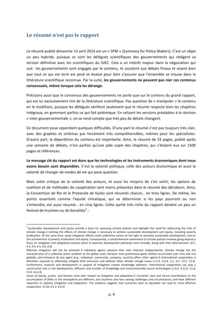  
	
  p.	
  4	
  
	
  
Le	
  résumé	
  n’est	
  pas	
  le	
  rapport	
  
	
  
Le	
  résumé	
  publié	
  dimanche	
  13	
  avril	
  2014	
  est	
  un	
  «	
  SPM	
  »	
  (Summary	
  for	
  Policy	
  Makers).	
  C’est	
  un	
  objet	
  
un	
   peu	
   hybride,	
   puisque	
   ce	
   sont	
   les	
   délégués	
   scientifiques	
   des	
   gouvernements	
   qui	
   rédigent	
   sa	
  
version	
   définitive	
   avec	
   les	
   scientifiques	
   du	
   GIEC.	
   Cela	
   a	
   un	
   intérêt	
   majeur	
   dans	
   la	
   négociation	
   qui	
  
suit	
  :	
  les	
  gouvernements	
  sont	
  engagés	
  par	
  le	
  contenu,	
  ils	
  assistent	
  aux	
  débats	
  finaux	
  et	
  voient	
  bien	
  
que	
  tout	
  ce	
  qui	
  est	
  écrit	
  est	
  pesé	
  et	
  évalué	
  pour	
  bien	
  s’assurer	
  que	
  l’ensemble	
  se	
  trouve	
  dans	
  la	
  
littérature	
  scientifique	
  reconnue.	
  Par	
  la	
  suite,	
  les	
  gouvernements	
  ne	
  peuvent	
  pas	
  nier	
  ces	
  contenus	
  
consensuels,	
  même	
  lorsque	
  cela	
  les	
  dérange.	
  
Précisons	
  aussi	
  que	
  le	
  consensus	
  des	
  gouvernements	
  ne	
  porte	
  que	
  sur	
  le	
  contenu	
  du	
  grand	
  rapport,	
  
qui	
  est	
  lui	
  exclusivement	
  tiré	
  de	
  la	
  littérature	
  scientifique.	
  Pas	
  question	
  de	
  «	
  manipuler	
  »	
  le	
  contenu	
  
en	
  le	
  modifiant,	
  puisque	
  les	
  délégués	
  vérifient	
  seulement	
  que	
  le	
  résumé	
  respecte	
  bien	
  les	
  chapitres	
  
intégraux,	
  en	
  gommant	
  parfois	
  ce	
  qui	
  fait	
  polémique.	
  En	
  relisant	
  les	
  versions	
  préalables	
  à	
  la	
  révision	
  
«	
  inter-­‐gouvernementale	
  »,	
  on	
  se	
  rend	
  compte	
  que	
  très	
  peu	
  de	
  détails	
  changent.	
  
Ce	
  document	
  pose	
  cependant	
  quelques	
  difficultés.	
  D’une	
  part	
  le	
  résumé	
  n’est	
  pas	
  toujours	
  très	
  clair,	
  
avec	
   des	
   graphes	
   et	
   schémas	
   pas	
   forcément	
   très	
   compréhensibles,	
   mêmes	
   pour	
   les	
   spécialistes.	
  
D’autre	
  part,	
  la	
  déperdition	
  du	
  contenu	
  est	
  importante.	
  Ainsi,	
  le	
  résumé	
  de	
  33	
  pages,	
  publié	
  après	
  
une	
   semaine	
   de	
   débats,	
   n’est	
   parfois	
   qu’une	
   pâle	
   copie	
   des	
   chapitres,	
   qui	
   s’étalent	
   eux	
   sur	
   1500	
  
pages	
  et	
  références.	
  	
  
Le	
  message	
  clé	
  du	
  rapport	
  est	
  donc	
  que	
  les	
  technologies	
  et	
  les	
  instruments	
  économiques	
  dont	
  nous	
  
avons	
  besoin	
  sont	
  disponibles.	
  C’est	
  la	
  volonté	
  politique,	
  celle	
  des	
  acteurs	
  économique	
  et	
  aussi	
  la	
  
volonté	
  de	
  changer	
  de	
  modes	
  de	
  vie	
  qui	
  pose	
  question.	
  	
  
Mais	
   cette	
   critique	
   de	
   la	
   volonté	
   des	
   acteurs,	
   et	
   aussi	
   les	
   moyens	
   de	
   s’en	
   sortir,	
   les	
   options	
   de	
  
coalition	
  et	
  de	
  méthodes	
  de	
  coopération	
  sont	
  moins	
  présentes	
  dans	
  le	
  résumé	
  des	
  décideurs.	
  Ainsi,	
  
la	
  Convention	
  de	
  Rio	
  et	
  le	
  Protocole	
  de	
  Kyoto	
  sont	
  résumés	
  chacun…	
  en	
  trois	
  lignes.	
  De	
  même,	
  les	
  
points	
   essentiels	
   comme	
   l’équité	
   climatique,	
   qui	
   va	
   déterminer	
   si	
   les	
   pays	
   pourront	
   ou	
   non	
  
s’entendre,	
  est	
  aussi	
  résumé…	
  en	
  cinq	
  lignes.	
  Cette	
  partie	
  très	
  riche	
  du	
  rapport	
  devient	
  un	
  peu	
  un	
  
festival	
  de	
  truismes	
  ou	
  de	
  banalités3
	
  :	
  
	
  	
  	
  	
  	
  	
  	
  	
  	
  	
  	
  	
  	
  	
  	
  	
  	
  	
  	
  	
  	
  	
  	
  	
  	
  	
  	
  	
  	
  	
  	
  	
  	
  	
  	
  	
  	
  	
  	
  	
  	
  	
  	
  	
  	
  	
  	
  	
  	
  	
  	
  	
  	
  	
  	
  	
  	
  	
  	
  	
  	
  
3
	
  Sustainable	
   development	
   and	
   equity	
   provide	
   a	
   basis	
   for	
   assessing	
   climate	
   policies	
   and	
   highlight	
   the	
   need	
   for	
   addressing	
   the	
   risks	
   of	
  
climate	
  change.3	
  Limiting	
  the	
  effects	
  of	
  climate	
  change	
  is	
  necessary	
  to	
  achieve	
  sustainable	
  development	
  and	
  equity,	
  including	
  poverty	
  
eradication.	
  At	
  the	
  same	
  time,	
  some	
  mitigation	
  efforts	
  could	
  undermine	
  action	
  on	
  the	
  right	
  to	
  promote	
  sustainable	
  development,	
  and	
  on	
  
the	
  achievement	
  of	
  poverty	
  eradication	
  and	
  equity.	
  Consequently,	
  a	
  comprehensive	
  assessment	
  of	
  climate	
  policies	
  involves	
  going	
  beyond	
  a	
  
focus	
  on	
  mitigation	
  and	
  adaptation	
  policies	
  alone	
  to	
  examine	
  development	
  pathways	
  more	
  broadly,	
  along	
  with	
  their	
  determinants.	
  [4.2,	
  
4.3,	
  4.4,	
  4.5,	
  4.6,	
  4.8]	
  
Effective	
   mitigation	
   will	
   not	
   be	
   achieved	
   if	
   individual	
   agents	
   advance	
   their	
   own	
   interests	
   independently.	
   Climate	
   change	
   has	
   the	
  
characteristics	
  of	
  a	
  collective	
  action	
  problem	
  at	
  the	
  global	
  scale,	
  because	
  most	
  greenhouse	
  gases	
  (GHGs)	
  accumulate	
  over	
  time	
  and	
  mix	
  
globally,	
  and	
  emissions	
  by	
  any	
  agent	
  (e.g.,	
  individual,	
  community,	
  company,	
  country)	
  affect	
  other	
  agents.4	
  International	
  cooperation	
  is	
  
therefore	
   required	
   to	
   effectively	
   mitigate	
   GHG	
   emissions	
   and	
   address	
   other	
   climate	
   change	
   issues	
   [1.2.4,	
   2.6.4,	
   3.1,	
   4.2,	
   13.2,	
   13.3].	
  
Furthermore,	
   research	
   and	
   development	
   in	
   support	
   of	
   mitigation	
   creates	
   knowledge	
   spillovers.	
   International	
   cooperation	
   can	
   play	
   a	
  
constructive	
  role	
  in	
  the	
  development,	
  diffusion	
  and	
  transfer	
  of	
  knowledge	
  and	
  environmentally	
  sound	
  technologies	
  [1.4.4,	
  3.11.6,	
  11.8,	
  
13.9,	
  14.4.3].	
  
Issues	
  of	
  equity,	
  justice,	
  and	
  fairness	
  arise	
  with	
  respect	
  to	
  mitigation	
  and	
  adaptation.5	
  Countries’	
  past	
  and	
  future	
  contributions	
  to	
  the	
  
accumulation	
  of	
  GHGs	
  in	
  the	
  atmosphere	
  are	
  different,	
  and	
  countries	
  also	
  face	
  varying	
  challenges	
  and	
  circumstances,	
  and	
  have	
  different	
  
capacities	
   to	
   address	
   mitigation	
   and	
   adaptation.	
   The	
   evidence	
   suggests	
   that	
   outcomes	
   seen	
   as	
   equitable	
   can	
   lead	
   to	
   more	
   effective	
  
cooperation.	
  [3.10,	
  4.2.2,	
  4.6.2]	
  
 