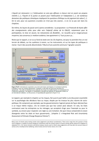  
	
  p.	
  5	
  
	
  
L’équité	
   est	
   nécessaire	
   […];	
   l’atténuation	
   ne	
   sera	
   pas	
   efficace	
   si	
   chacun	
   met	
   en	
   avant	
   ses	
   propres	
  
intérêts	
   […]	
  ;	
   l’équité	
   et	
   la	
   justice	
   se	
   posent	
   pour	
   l’atténuation	
   et	
   l’adaptation	
   […]	
  ;	
   de	
   nombreux	
  
domaines	
  des	
  politiques	
  climatiques	
  impliquent	
  les	
  questions	
  d’éthique	
  ou	
  de	
  jugement	
  de	
  valeur	
  […].	
  
On	
   le	
   voit,	
   pour	
   ces	
   questions	
   cruciales	
   on	
   n’est	
   pas	
   très	
   avancé…	
   si	
   on	
   ne	
   va	
   pas	
   voir	
   dans	
   les	
  
chapitres.	
  
De	
  même,	
  les	
  leçons	
  du	
  passé	
  sont	
  à	
  peine	
  considérées	
  :	
  La	
  proposition	
  «	
  Le	
  Protocole	
  de	
  Kyoto	
  offre	
  
des	
   enseignements	
   utiles	
   pour	
   aller	
   vers	
   l’objectif	
   ultime	
   de	
   la	
   CNUCC,	
   notamment	
   pour	
   la	
  
participation,	
   la	
   mise	
   en	
   œuvre,	
   les	
   mécanismes	
   de	
   flexibilité…	
   ne	
   recueille	
   qu’un	
   maigre	
  preuve	
  
moyenne,	
  bas	
  consensus	
  («	
  medium	
  evidence,	
  low	
  agreement	
  »).	
  Tout	
  ça	
  pour	
  ça…	
  
Reste	
  que	
  le	
  rapport,	
  si	
  on	
  va	
  au	
  fond	
  du	
  texte	
  vers	
  les	
  16	
  chapitres,	
  est	
  pour	
  la	
  première	
  fois	
  un	
  vrai	
  
terrain	
   de	
   débats,	
   sur	
   les	
   coalitions	
   à	
   mener,	
   sur	
   les	
   instruments,	
   et	
   sur	
   les	
   types	
   de	
   politiques	
   à	
  
mener.	
  Faut-­‐il	
  des	
  accords	
  décentralisés	
  ?	
  Munis	
  d’une	
  autorité	
  commune	
  ?	
  (graphe	
  suivant)	
  
	
  
Le	
  rapport,	
  par	
  exemple	
  le	
  chapitre	
  sur	
  les	
  risques,	
  fait	
  aussi	
  la	
  part	
  belle	
  à	
  une	
  discussion	
  essentielle	
  
sur	
   la	
   psychologie	
   des	
   décideurs	
   face	
   au	
   risque,	
   étayée	
   par	
   les	
   travaux	
   les	
   plus	
   récents	
   de	
   socio-­‐
politique.	
  On	
  comprend,	
  par	
  exemple,	
  que	
  les	
  gouvernements	
  n’agiront	
  jamais	
  de	
  façon	
  décisive	
  face	
  
à	
   un	
   risque	
   même	
   majeur,	
   s’ils	
   ne	
   croient	
   pas	
   que	
   leur	
   action	
   peut	
   aboutir.	
   En	
   cela,	
   les	
   Etats	
  
contrastent	
   avec	
   les	
   entreprises	
   ou	
   les	
   ménages,	
   qui	
   acceptent	
   d’agir	
   pour	
   l’exemple	
   ou	
   pour	
   le	
  
symbole,	
  ou	
  encore	
  pour	
  respecter	
  une	
  règle	
  ou	
  une	
  incitation.	
  De	
  quoi	
  mieux	
  comprendre	
  la	
  vision	
  
divergente	
   entre	
   les	
   états	
   et	
   leurs	
   gouvernants…	
   [chapitre	
   2	
   «	
  Integrated	
   Risk	
   and	
   Uncertainty	
  
Assessment	
  of	
  Climate	
  Change	
  Response	
  Policies”]	
  
	
  	
  	
  	
  	
  	
  	
  	
  	
  	
  	
  	
  	
  	
  	
  	
  	
  	
  	
  	
  	
  	
  	
  	
  	
  	
  	
  	
  	
  	
  	
  	
  	
  	
  	
  	
  	
  	
  	
  	
  	
  	
  	
  	
  	
  	
  	
  	
  	
  	
  	
  	
  	
  	
  	
  	
  	
  	
  	
  	
  	
  	
  	
  	
  	
  	
  	
  	
  	
  	
  	
  	
  	
  	
  	
  	
  	
  	
  	
  	
  	
  	
  	
  	
  	
  	
  	
  	
  	
  	
  	
  	
  	
  	
  	
  	
  	
  	
  	
  	
  	
  	
  	
  	
  	
  	
  	
  	
  	
  	
  	
  	
  	
  	
  	
  	
  	
  	
  	
  	
  	
  	
  	
  	
  	
  	
  	
  	
  	
  	
  	
  	
  	
  	
  	
  	
  	
  	
  	
  	
  	
  	
  	
  	
  	
  	
  	
  	
  	
  	
  	
  	
  	
  	
  	
  	
  	
  	
  	
  	
  	
  	
  	
  	
  	
  	
  	
  	
  	
  	
  	
  	
  	
  	
  	
  	
  	
  	
  	
  	
  	
  	
  	
  	
  	
  	
  	
  	
  	
  	
  
Many	
  areas	
  of	
  climate	
  policy-­‐making	
  involve	
  value	
  judgements	
  and	
  ethical	
  considerations.	
  These	
  areas	
  range	
  from	
  the	
  question	
  of	
  how	
  
much	
  mitigation	
  is	
  needed	
  to	
  prevent	
  dangerous	
  interference	
  with	
  the	
  climate	
  system	
  to	
  choices	
  among	
  specific	
  policies	
  for	
  mitigation	
  or	
  
adaptation	
  [3.1,	
  3.2].	
  Social,	
  economic	
  and	
  ethical	
  analyses	
  may	
  be	
  used	
  to	
  inform	
  value	
  judgements	
  and	
  may	
  take	
  into	
  account	
  values	
  of	
  
various	
  sorts,	
  including	
  human	
  wellbeing,	
  cultural	
  values	
  and	
  non-­‐human	
  values.	
  [3.4,	
  3.10]	
  
	
  
 