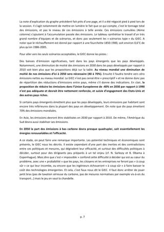  
	
  p.	
  7	
  
	
  
La	
  note	
  d’explication	
  du	
  graphe	
  précédent	
  fait	
  près	
  d’une	
  page,	
  et	
  il	
  a	
  été	
  négocié	
  pied	
  à	
  pied	
  lors	
  de	
  
la	
  session.	
  Il	
  s’agit	
  notamment	
  de	
  mettre	
  en	
  lumière	
  le	
  fait	
  que	
  ce	
  qui	
  compte,	
  c’est	
  le	
  tonnage	
  total	
  
des	
   émissions,	
   et	
   pas	
   le	
   niveau	
   de	
   ces	
   émissions	
   à	
   telle	
   année.	
   Ces	
   émissions	
   cumulées	
   (4ème	
  
colonne)	
  s’ajoutent	
  à	
  l’accumulation	
  passée	
  des	
  émissions.	
  Le	
  tableau	
  synthétise	
  le	
  travail	
  d’un	
  très	
  
grand	
  nombre	
  d’équipes	
  et	
  de	
  scénarios,	
  et	
  donc	
  pas	
  seulement	
  les	
  «	
  scénarios	
  type	
  »	
  du	
  GIEC.	
  A	
  
noter	
  que	
  le	
  réchauffement	
  est	
  donné	
  par	
  rapport	
  à	
  une	
  fourchette	
  1850-­‐1900,	
  soit	
  environ	
  0,6°C	
  de	
  
plus	
  qu’en	
  1986-­‐2005.	
  	
  
Pour	
  aller	
  vers	
  les	
  seuls	
  scénarios	
  acceptables,	
  le	
  GIEC	
  donne	
  les	
  pistes	
  :	
  
Des	
   baisses	
   d’émission	
   significatives,	
   tant	
   dans	
   les	
   pays	
   émergents	
   que	
   les	
   pays	
   développés.	
  
Notamment,	
  une	
  diminution	
  de	
  moitié	
  des	
  émissions	
  en	
  2030	
  dans	
  les	
  pays	
  développés	
  par	
  rapport	
  à	
  
2010	
  soit	
  bien	
  plus	
  que	
  les	
  propositions	
  déjà	
  sur	
  la	
  table.	
  Au	
   niveau	
   mondial	
   une	
   diminution	
   de	
  
moitié	
  de	
  nos	
  émissions	
  d’ici	
  à	
  2050	
  sera	
  nécessaire	
  (40	
  à	
  70%).	
  Ensuite	
  il	
  faudra	
  tendre	
  vers	
  zéro	
  
émissions	
  nettes	
  au	
  niveau	
  mondial.	
  Le	
  GIEC	
  n’est	
  pas	
  censé	
  être	
  «	
  prescriptif	
  »	
  et	
  ne	
  donne	
  donc	
  pas	
  
de	
  répartition	
  des	
  réductions	
  d’émissions	
  entre	
  pays,	
  même	
  s’il	
  donne	
  des	
  indications.	
  En	
  clair,	
  la	
  
proposition	
  de	
  réduire	
  les	
  émissions	
  dans	
  l’Union	
  Européenne	
  de	
  -­‐40%	
  en	
  2030	
  par	
  rapport	
  à	
  1990	
  
n’est	
  pas	
  adéquate	
  et	
  devrait	
  être	
  nettement	
  renforcée,	
  et	
  suivie	
  d’engagement	
  des	
  Etats-­‐Unis	
  et	
  
des	
  autres	
  pays	
  riches.	
  
Si	
  certains	
  pays	
  émergents	
  émettent	
  plus	
  que	
  les	
  pays	
  développés,	
  leurs	
  émissions	
  par	
  habitant	
  sont	
  
encore	
  très	
  inférieures	
  dans	
  la	
  plupart	
  des	
  pays	
  en	
  développement.	
  On	
  note	
  que	
  dix	
  pays	
  émettent	
  
70%	
  des	
  émissions	
  mondiales.	
  	
  
En	
  Asie,	
  les	
  émissions	
  devront	
  être	
  stabilisées	
  en	
  2030	
  par	
  rapport	
  à	
  2010.	
  De	
  même,	
  l’Amérique	
  du	
  
Sud	
  devra	
  aussi	
  stabiliser	
  ses	
  émissions.	
  
En	
  2050	
  la	
  part	
  des	
  émissions	
  à	
  bas	
  carbone	
  devra	
  presque	
  quadrupler,	
  soit	
  essentiellement	
  les	
  
énergies	
  renouvelables	
  et	
  l’efficacité.	
  	
  	
  
A	
  ce	
  stade,	
  on	
  peut	
  faire	
  une	
  remarque	
  importante.	
  Les	
  potentiel	
  techniques	
  et	
  économiques	
  sont	
  
présents,	
  le	
  GIEC	
  nous	
  les	
  décrits.	
  Il	
  existe	
  cependant	
  d’une	
  part	
  des	
  inerties	
  et	
  des	
  contradictions	
  
entre	
  ces	
  politiques	
  et	
  mesures,	
  qui	
  dégradent	
  leur	
  efficacité,	
  et	
  surtout	
  des	
  difficultés	
  politiques	
  à	
  
décider,	
   surtout	
   pour	
   des	
   dirigeants	
   peu	
   préparés	
   à	
   un	
   tel	
   enjeu	
   (cf.	
   N.	
   Sarkozy	
   et	
   B.	
   Obama	
   à	
  
Copenhague).	
  Mais	
  dire	
  que	
  c’est	
  «	
  impossible	
  »	
  confond	
  cette	
  difficulté	
  à	
  décider	
  qui	
  est	
  au	
  cœur	
  du	
  
problème,	
  avec	
  une	
  «	
  probabilité	
  »	
  que	
  les	
  pays,	
  les	
  citoyens	
  et	
  les	
  entreprises	
  ne	
  feront	
  pas	
  «	
  à	
  coup	
  
sûr	
  »	
  ce	
  qui	
  leur	
  incombe,	
  ou	
  encore	
  que	
  les	
  ingénieurs	
  échoueront	
  «	
  à	
  coup	
  sûr	
  »	
  à	
  faire	
  baisser	
  le	
  
coût	
  des	
  technologies	
  émergentes.	
  Et	
  cela,	
  c’est	
  faux	
  nous	
  dit	
  le	
  GIEC.	
  Il	
  faut	
  donc	
  arrêter	
  de	
  jouer	
  
petit	
  bras	
  (pas	
  de	
  taxation	
  sérieuse	
  du	
  carbone,	
  pas	
  de	
  mesures	
  normatives	
  par	
  exemple	
  vis-­‐à-­‐vis	
  du	
  
transport…)	
  mais	
  le	
  jeu	
  en	
  vaut	
  la	
  chandelle.	
  
	
  
	
  
	
  
 