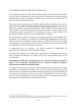  
	
  p.	
  8	
  
	
  
C’est	
  coûteux,	
  mais	
  pas	
  cher	
  pour	
  ce	
  que	
  c’est	
  
	
  
Cela	
  ne	
  coûtera	
  pas	
  si	
  cher	
  vu	
  l’enjeu5
.	
  Dans	
  les	
  scénarios	
  utilisés,	
  la	
  consommation	
  croit	
  de	
  1.6%	
  à	
  
3%	
  par	
  an.	
  Les	
  actions	
  proposées	
  pour	
  rester	
  au-­‐dessous	
  des	
  2°C	
  réduisent	
  cette	
  croissance	
  mondiale	
  
de	
  0,06%	
  [0,04%	
  à	
  0,14%],	
  sans	
  compter	
  les	
  bénéfices	
  induits	
  sur	
  la	
  santé	
  ou	
  la	
  qualité	
  de	
  l’air,	
  de	
  
même	
  que	
  la	
  prévention	
  des	
  impacts	
  futurs.	
  	
  
	
  
Si	
  on	
  cumule	
  ce	
  coût,	
  cela	
  représente	
  1%	
  à	
  4%	
  d’ici	
  à	
  2030,	
  2%	
  à	
  6%	
  d’ici	
  à	
  2050,	
  et	
  3%	
  à	
  11%	
  d’ici	
  à	
  
2100.	
  En	
  face,	
  si	
  on	
  ne	
  fait	
  rien	
  les	
  coûts	
  seront	
  bien	
  sûr	
  beaucoup	
  plus	
  importants.	
  A	
  noter	
  que	
  ces	
  
chiffres	
  sont	
  à	
  comparer	
  à	
  la	
  croissance	
  mondiale	
  de	
  +300%	
  à	
  +900%	
  d’ici	
  la	
  fin	
  du	
  siècle	
  dans	
  les	
  
mêmes	
   modèles.	
   Une	
   partie	
   de	
   l’incertitude	
   vient	
   aussi	
   de	
   la	
   rigidité	
   de	
   certains	
   modèles,	
   qui	
   ne	
  
considèrent	
   pas	
   toutes	
   les	
   alternatives	
   et	
   les	
   substitutions	
   et	
   pour	
   qui	
   toute	
   limitation	
   de	
   la	
  
consommation	
  d’énergie	
  représente	
  un	
  coût	
  ou	
  l’équivalent	
  d’une	
  taxation.	
  
Si	
  le	
  monde	
  retarde	
  son	
  action	
  et	
  ne	
  limite	
  pas	
  ses	
  émissions	
  avant	
  2030,	
  il	
  sera	
  très	
  difficile	
  de	
  ne	
  
pas	
  dépasser	
  +2°C.	
  Le	
  rapport	
  est	
  très	
  explicite	
  sur	
  l’insuffisance	
  des	
  engagements	
  pris	
  jusqu’ici	
  par	
  
les	
  gouvernements.	
  Une	
  innovation	
  du	
  rapport	
  III	
  est	
  que	
  les	
  modèles	
  ont	
  testé	
  l’impact	
  de	
  retards	
  
sur	
  les	
  politiques,	
  ou	
  encore	
  l’absence	
  de	
  telle	
  ou	
  telle	
  technologie	
  comme	
  la	
  capture	
  et	
  le	
  stockage	
  
du	
  carbone	
  (CSC).	
  Le	
  coût	
  peut	
  alors	
  fortement	
  augmenter.	
  
La	
   transformation	
   vers	
   une	
   économie	
   à	
   bas	
   carbone	
   demande	
   un	
   redéploiement	
   des	
  
investissements,	
  et	
  conduira	
  à	
  la	
  création	
  importante	
  d’emplois.	
  	
  
La	
   réduction	
   des	
   subventions	
   aux	
   énergies	
   fossiles	
   (actuellement	
   en	
   Europe	
   plus	
   importante	
   que	
  
celles	
   aux	
   énergies	
   renouvelables	
   et	
   au	
   nucléaire	
   (peut	
   avoir	
   un	
   impact	
   significatif,	
   pour	
   un	
   coût	
  
social	
  très	
  limité.	
  	
  
Des	
   changements	
   massifs	
   dans	
   les	
   investissements	
   d’ici	
   à	
   2030	
   sont	
   nécessaires	
   pour	
   limiter	
   la	
  
hausse	
   à	
   +2°C.	
   En	
   particulier,	
   l’investissement	
   dans	
   les	
   moyens	
   bas	
   carbone	
   de	
   production	
  
d’électricité	
  devra	
  atteindre	
  147	
  milliards	
  de	
  dollars.	
  
Les	
  politiques	
  d’atténuation	
  vont	
  dévaluer	
  les	
  stocks	
  d’énergie	
  fossile,	
  avec	
  notamment	
  un	
  impact	
  
très	
   négatif	
   sur	
   les	
   exportateurs	
   de	
   charbon.	
   Cette	
   «	
  bulle	
  »	
   des	
   fossiles	
   est	
   très	
   explicite	
   dans	
   le	
  
rapport	
  du	
  GIEC,	
  qui	
  montre	
  bien	
  les	
  quantités	
  considérables	
  d’hydrocarbures	
  déjà	
  disponibles,	
  que	
  
l’on	
  ne	
  peut	
  pas	
  se	
  permettre	
  de	
  consommer	
  sans	
  détruire	
  l’atmosphère.	
  Pour	
  un	
  peu	
  caricaturer,	
  
une	
  lutte	
  à	
  mort	
  est	
  engagée	
  entre	
  le	
  monde	
  des	
  charbonniers	
  et	
  des	
  pétroliers	
  d’une	
  part,	
  et	
  le	
  
monde	
  civilisé	
  d’autre	
  part.	
  Le	
  GIEC	
  a	
  nettement	
  choisi	
  son	
  camp.	
  
	
  	
  	
  	
  	
  	
  	
  	
  	
  	
  	
  	
  	
  	
  	
  	
  	
  	
  	
  	
  	
  	
  	
  	
  	
  	
  	
  	
  	
  	
  	
  	
  	
  	
  	
  	
  	
  	
  	
  	
  	
  	
  	
  	
  	
  	
  	
  	
  	
  	
  	
  	
  	
  	
  	
  	
  	
  	
  	
  	
  	
  
5
	
  Le	
  professeur	
  Ottmar	
  Edenhofer,	
  co-­‐Président	
  du	
  GIEC	
  III,	
  est	
  aussi	
  l’économiste	
  en	
  chef	
  au	
  Potsdam	
  Institute	
  for	
  Climate	
  Impact	
  Research	
  
(PIK).	
  Il	
  insiste	
  :	
  «	
  you	
  won't	
  find	
  this	
  in	
  the	
  SPM,	
  but	
  it	
  doesn't	
  cost	
  the	
  world	
  to	
  save	
  the	
  planet."	
  
 