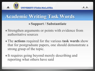  Support / Substantiate
 Strengthen arguments or points with evidence from
authoritative sources
 The actions required for the various task words show
that for postgraduate papers, one should demonstrate a
strong grasp of the topic.
 It requires going beyond merely describing and
reporting what others have said
Academic Writing Task Words
 