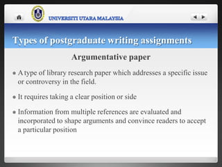 Argumentative paper
 Atype of library research paper which addresses a specific issue
or controversy in the field.
 It requires taking a clear position or side
 Information from multiple references are evaluated and
incorporated to shape arguments and convince readers to accept
a particular position
Types of postgraduate writing assignments
 