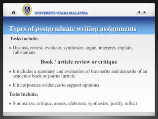 Tasks include;
 Discuss, review, evaluate, synthesize, argue, interpret, explain,
substantiate
Book / article review or critique
 It includes a summary and evaluation of the merits and demerits of an
academic book or journal article
 It incorporates evidences to support opinions
Tasks Include;
 Summarize, critique, assess, elaborate, synthesize, justify, reflect
Types of postgraduate writing assignments
 