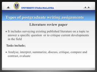 Literature review paper
 It includes surveying existing published literature on a topic to
answer a specific question or to critique current developments
in the field
Tasks include;
 Analyse, interpret, summarize, discuss, critique, compare and
contrast, evaluate
Types of postgraduate writing assignments
 
