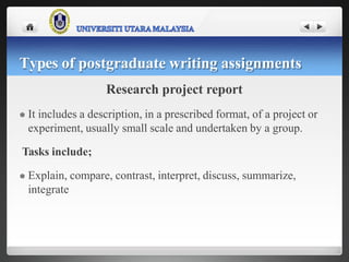 Research project report
 It includes a description, in a prescribed format, of a project or
experiment, usually small scale and undertaken by a group.
Tasks include;
 Explain, compare, contrast, interpret, discuss, summarize,
integrate
Types of postgraduate writing assignments
 