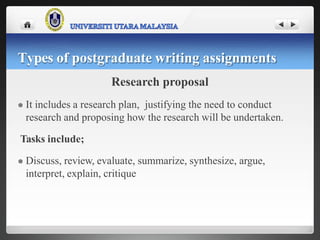 Research proposal
 It includes a research plan, justifying the need to conduct
research and proposing how the research will be undertaken.
Tasks include;
 Discuss, review, evaluate, summarize, synthesize, argue,
interpret, explain, critique
Types of postgraduate writing assignments
 