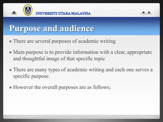 Purpose and audience
 There are several purposes of academic writing
 Main purpose is to provide information with a clear, appropriate
and thoughtful image of that specific topic
 There are many types of academic writing and each one serves a
specific purpose.
 However the overall purposes are as follows;
 