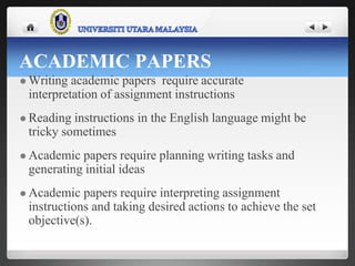 ACADEMIC PAPERS
 Writing academic papers require accurate
interpretation of assignment instructions
 Reading instructions in the English language might be
tricky sometimes
 Academic papers require planning writing tasks and
generating initial ideas
 Academic papers require interpreting assignment
instructions and taking desired actions to achieve the set
objective(s).
 