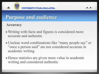 Accuracy
 Writing with facts and figures is considered more
accurate and authentic
 Unclear word combinations like “many people say” or
“once a person said” are not considered accurate in
academic writing
 Hence statistics are given more value in academic
writing and considered authentic
Purpose and audience
 