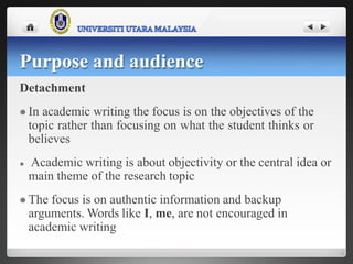 Detachment
 In academic writing the focus is on the objectives of the
topic rather than focusing on what the student thinks or
believes
 Academic writing is about objectivity or the central idea or
main theme of the research topic
 The focus is on authentic information and backup
arguments. Words like I, me, are not encouraged in
academic writing
Purpose and audience
 