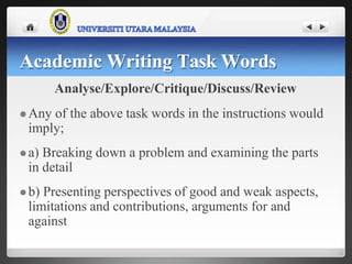 Academic Writing Task Words
Analyse/Explore/Critique/Discuss/Review
 Any of the above task words in the instructions would
imply;
 a) Breaking down a problem and examining the parts
in detail
 b) Presenting perspectives of good and weak aspects,
limitations and contributions, arguments for and
against
 
