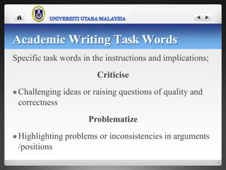 Specific task words in the instructions and implications;
Criticise
 Challenging ideas or raising questions of quality and
correctness
Problematize
 Highlighting problems or inconsistencies in arguments
/positions
Academic Writing Task Words
 