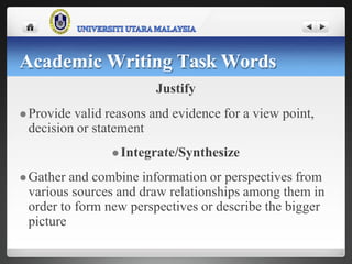 Justify
 Provide valid reasons and evidence for a view point,
decision or statement
 Integrate/Synthesize
 Gather and combine information or perspectives from
various sources and draw relationships among them in
order to form new perspectives or describe the bigger
picture
Academic Writing Task Words
 
