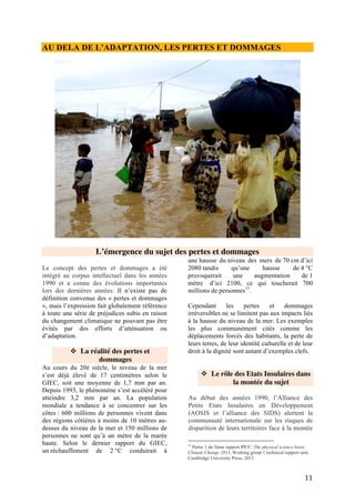 11
du niveau des océans engendrée par le
changement climatique. En 1991, le Vanuatu
propose une évaluation des pertes et
dommages liés au changement climatique et
suggère un mécanisme mondial de
compensation pour prendre en charge ces
impacts. Cette proposition n’a pas été relevée
puisqu’elle soulevait des controverses
idéologiques.
Face aux avancées mitigées de réduction des
émissions de la part des pays développés, les
Petits Etats Insulaires replacent le sujet sur la
table des négociations en 2005 à la COP11 : ils
soulèvent que leurs pays ne peuvent envisager
des mesures d’adaptation tant les pertes et les
dommages seront incommensurables et
demandent des compensations.
Suite à la disparition annoncée de la quasi-
totalité des atolls formant leur pays, l’archipel
de Kiribati situé dans l’Océan Pacifique lance,
à la CoP 17 à Durban (2011) , la campagne
« Migration avec dignité ».
❖ Les évolutions au sein de la
CCNUCC
En Août 2008 lors d’une intersession de la
CCNUCC à Accra au Ghana, plusieurs pays
africains demandent une « compensation » par
les pays industrialisés du fait des effets
néfastes du changement climatique dont ces
pays développés sont principalement
responsables. Trois mois plus tard, la
CCNUCC reconnait les limites de l’adaptation
et publie un document technique sur les
mécanismes de gestion des risques financiers
induits par les impacts directs du changement
Climatique dans les pays en développement14
.
Celui-ci propose d’une part approche proactive
prévoyant la réduction, le transfert de
technologie et le renforcement de capacités et
d’autre part une approche réactive fondée sur
la réhabilitation et la compensation.
En Décembre 2010 lors de la COP16 de
Cancun, les Parties établissent un programme
de travail sur les pertes et dommages sous
l’Organe Subsidiaire de mise en œuvre (SBI).
Les objectifs consistent à sensibiliser les
délégués, évaluer l'exposition des pays aux
pertes et dommages, explorer les mesures
14
http://unfccc.int/resource/docs/2008/tp/09.pdf
appropriées pour remédier aux pertes et
dommages dans les pays vulnérables, et
identifier les rôles au sein de la CCNUCC15
.
Pour ce faire, une série d’ateliers régionaux
sont organisés à Tokyo, Addis Abeba, Mexico,
Bangkok, les Barbades et Bonn mais la mise
en place tarde.
Il faut attendre la COP 19 en 2013 en Pologne
pour que le Mécanisme de Varsovie sur les
Pertes et Dommages soit créé sous le mandat
du Cadre d’Adaptation de Cancún. Celui-ci a
pour objectifs de produire des données et
renforcer les connaissances, promouvoir le
dialogue et favoriser l’adoption de mesures
adéquates. Son comité exécutif (ExCom) doit
guider la mise en oeuvre des mesures
identifiées, rendre compte annuellement à la
COP par le biais de ces deux organes
subsidiaires (SBI et SBSTA). L’ExCom
temporaire s’est rencontré pour la première
fois à Bonn en mars 2014 pour élaborer un
plan de travail16
validé lors de la COP 20 sur 2
ans ainsi qu’un modèle de
gouvernance participatif. Le nouveau ExCom
aurait dû être créé fin Mars 2015 pour assurer
la gestion du mécanisme mais cela n’a pas été
respecté et la composition n’a été arrêtée que le
11 juin. Le processus a donc déjà pris du retard
qui devra être rattrapé. Trois représentants
africains (Ghana, Sénégal, Afrique du Sud)
siègent dans le comité exécutif.
15
Décision 1CP16 Cancun – p7 -
http://unfccc.int/resource/docs/2010/cop16/fre/07a01f.pdf
16
Programme de travail :
http://unfccc.int/resource/docs/2014/sb/fre/04f.pdf
 