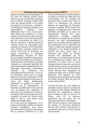 13
Sur l’Adaptation et les Pertes & dommages
L’adaptation et son financement sont
une priorité absolue pour l’Afrique,
notamment au travers de l’élaboration
et de la mise en œuvre des INDC. Au
Caire (Egypte), lors de la 15ème
Conférence ministérielle africaine sur
l’environnement en 2016, l’Afrique
appelle à un objectif mondial pour
l’adaptation, tenant compte des besoins
et des coûts de l’adaptation. Il s’agit pour
le continent de valoriser les savoirs
traditionnels et autochtones, capitaliser
les bonnes pratiques et vulgariser les
informations climatiques et les
innovations, intégrer l’adaptation dans
tous les plans de développement, de
lutte contre la pauvreté et les plans
sectoriels pour plus de cohérence et
d’évaluer les coûts d’adaptation lorsque
cela n’a pas été fait dans l’élaboration
des PANA et PAN. La CEDEAO précisait
que ces besoins en termes de
financement concernaient également la
gestion de l’eau et l’assainissement, ainsi
que l’appui aux institutions sous-
régionales et nationales pour la mise à
jour des bases de données climatiques.
L’Afrique appelle à l’affectation d’au
moins 50% des financements climat à
l’adaptation. Ces financements doivent
être additionnels à ceux de l’aide
publique au développement et
déboursés sous forme de dons. Enfin, il y
a la nécessité de prendre en compte la
question du genre dans l’adaptation.
Pour les Pertes et dommages : en
2014, la CEDEAO a indiqué vouloir
intégrer tous les types d’évènements à
occurrence lente dans le mécanisme «
pertes et dommages » et notamment
prévoir des moyens spécifiques dans ce
mécanisme pour développer des
assurances climatiques. Ainsi, les pays
africains souhaitent que le Mécanisme
international de Varsovie soit rendu
fonctionnel par le développement de
règles de compensation ex-ante et ex-
post et de systèmes de suivi. Le
Mécanisme devra également être en lien
avec l’adaptation et avec les mécanismes
existants sur les risques et catastrophes.
Les Résultats de la COP21
Pour l’Adaptation…
L'Accord de Paris place l’adaptation aux
impacts des changements climatiques
sur un pied d'égalité avec la réduction
des émissions. Pour la première fois, les
Etats ont mis en place un objectif
mondial sur l’adaptation visant à
renforcer les capacités d’adaptation, à
accroître la résilience aux changements
climatiques et à réduire la vulnérabilité
à ces changements (Article 7). L’Accord
engage tous les pays à s'engager dans
des processus de planification de
l'adaptation sensible à l’égalité des sexes
(« gender-responsive » en anglais),
participative et totalement transparente,
prenant en considération les groupes,
les communautés et les écosystèmes
vulnérables, et tenant compte des
données scientifiques disponibles et des
connaissances traditionnelles, du savoir
des peuples autochtones et des systèmes
de connaissances locaux.
Le texte souligne également
l’importance de la coopération
internationale pour soutenir les efforts
d’adaptation et la nécessité de prendre
en considération les besoins des pays en
développement, notamment ceux
particulièrement vulnérables aux effets
néfastes des changements climatiques.
En revanche le lien entre niveau
d’efforts de réduction des émissions et
besoins/coûts de l’adaptation manque
de clarté et ne va pas jusqu’à inclure les
pertes et dommages.
 
