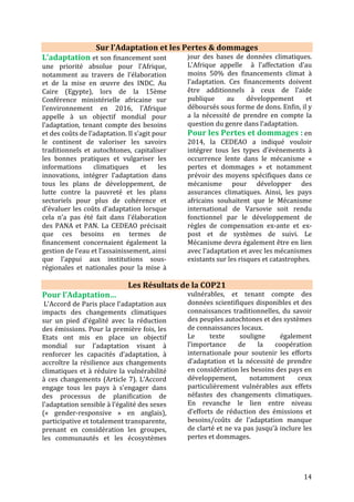 14
Pour les Pertes & dommages…
Tel que souhaité par les pays en
développement, la question des pertes
et dommages est ancrée dans l'Accord
de Paris à travers un article qui lui est
dédié (Article 8). L'Accord renforce le
rôle du «Mécanisme international de
Varsovie sur les pertes et dommages»
afin de clarifier la définition et améliorer
la compréhension des pertes et
dommages et proposer des solutions et
types de soutien pour y répondre,
notamment en termes de systèmes
d’alerte précoce, préparation à l’urgence,
les phénomènes à occurrence lente, etc.
Il est important de souligner que les
pays développés ont obtenu l’inclusion
dans la décision de la COP21 d’une
clause excluant toute responsabilité et
compensation de leur part vis-à-vis des
pays affectés par les pertes et
dommages, ce qui veut dire que les pays
développés ne pourront pas être
poursuivis en justice et tenus de verser
des dédommagements financiers dans le
cas d’une catastrophe naturelle causée
par les changements climatiques dans le
cadre de la CCNUCC. Les pays
développés refusent par cette close
d’être tenus responsables, du fait de leur
contribution historique aux émissions
de GES mondiales, des pertes et
dommages irréversibles qui
apparaîtraient dans des pays
vulnérables aux changements
climatiques. Les implications juridiques
de cette clause sont encore à
déterminer.
Pour le Financement…
Les financements doivent être clairs,
additionnels, durables, adéquats,
prévisibles et transparents. Ils doivent
provenir des pays développés/pays
Annexe II et ces pays doivent apporter
des clarifications sur la répartition de
l’effort.
Les pays développés se sont engagés, à
Copenhague en 2009 et à Cancun en
2010, à mobiliser conjointement 100
milliards de dollars par an d’ici 2020
pour aider les pays en développement à
faire face au dérèglement climatique.
Cette somme peut provenir de sources
bilatérales ou multilatérales, publiques
et privées, y compris innovantes (par
exemple, la contribution française à la
taxe sur les transactions financières).
Concernant les financements publics, ils
peuvent prendre plusieurs formes : les
fonds multilatéraux comme le Fonds
vert ; des institutions multilatérales ou
régionales comme la Banque mondiale ;
les contributions des gouvernements ;
des institutions bilatérales comme
l’Agence Française de Développement.
Ainsi, les 100 milliards ne sont pas à
confondre avec le Fonds vert, une
partie seulement de cette somme a
vocation à transiter par Le Fonds vert.
La question des 100 milliards était donc
un enjeu important des négociations à
Paris : l’assurance des pays en
développement que les pays développés
respecteraient cet engagement était
essentielle pour créer la confiance
nécessaire à la négociation d’un accord à
Paris. L'Accord de Paris contient une
promesse de maintenir ce chiffre comme
« plancher » des financements à
mobiliser jusqu'en 2025 (Article 9) mais
n’inclut ni objectif chiffré sur
l’adaptation ni financement pour les
pertes et dommages. Si de nouveaux
objectifs en termes de financements
devraient être fixés pour l’après 2025, le
processus manque réellement de clarté.
Par ailleurs, les 100 milliards seront loin
 