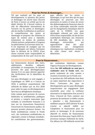 15
d’être suffisants pour couvrir l’ensemble
des besoins.
L’Accord stipule que les pays
développés doivent continuer à montrer
la voie en termes de mobilisation des
financements pour lutter contre les
changements climatiques, tant pour la
réduction des émissions que
l’adaptation. Ce rééquilibrage est un
signal important des destinations des
pays les plus vulnérables. De plus,
l’Accord engage les pays développés à
flécher les financements vers les pays
les moins avancés et notamment les
petits états insulaires, en priorisant les
financements publics sous formes de
dons pour l’adaptation.
Le Fonds Vert pour le Climat
Doté de 10,2 milliards de dollars, le
Fonds Vert Climat a pour objectif de
financer la lutte contre le changement
climatique dans les pays en
développement. Le FVC prévoit une
allocation 50/50 des fonds vers
atténuation et adaptation. En novembre
2015, moins d’un an après sa
capitalisation, le FVC a adopté ses 8
premiers projets, qui vont permettre de
mettre en œuvre des actions pour
réduire les émissions de gaz à effet de
serre et protéger les populations des
pays les plus vulnérables face aux
impacts du dérèglement climatique.
C’est donc une nouvelle étape vers
l’atteinte des objectifs de la COP21. Les
entités partenaires des projets incluent des
organismes nationaux, régionaux et
internationaux accrédités au Fonds, tant du
secteur public que du secteur privé.
Les huit premiers projets approuvés sont:
1. Renforcer la résilience des zones humides
dans la province de Datem del Marañón au
Pérou, avec Profananpe (6,2 millions de
dollars de financement du GCF)
2. Accroître l'utilisation des informations
climatiques récentes et des systèmes
d'alerte précoce au Malawi, avec le PNUD
(12,3 millions de dollars de financement du
GCF)
3. Renforcer la résilience des écosystèmes et
des communautés en restaurant les bases
productives des terres salinisées au Sénégal,
avec CSE (7,6 millions de dollars de
financement du GCF)
4. Vulgarisation des infrastructures résilientes
au climat au Bangladesh, avec KfW
(40 millions de dollars de financement du
GCF)
5. Le fonds KawiSafi Ventures en Afrique de
l'est, avec Acumen (25 millions de dollars de
financement du GCF)
6. Obligation verte d'efficacité énergétique en
Amérique latine et dans les Caraïbes, avec
 2 projets en Afrique,
 3 en Asie et dans le Pacifique,
 3 en Amérique Latine et dans les Caraïbes.
Ce sont 168 millions de dollars qui seront affectés à la lutte contre le dérèglement
climatique. Plus de 30 projets sont à l’étude et seront présentés lors des prochains
conseils d’administration, courant 2016. Début juillet 2016, 9 autres projets ont été
approuvés par le fonds.
La question des financements, notamment pour l’adaptation des pays les plus
vulnérables, sera au cœur de la COP22.
 