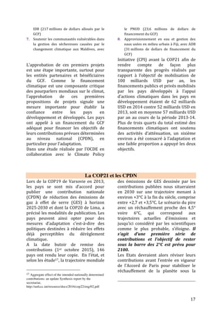 17
barre de 2°/1,5° afin d’éviter les
conséquences déjà dévastatrices des
effets des changements climatiques dans
les pays les plus touchés notamment en
Afrique. Avec un réchauffement de 2°C,
les coûts liés à l’adaptation sont
énormes pour l’Afrique. Ils pourraient
atteindre plus de 50 milliards de dollars
par an en 2050 selon le PNUE18. Si la
planète continue à se réchauffer (3,5° ou
4°C) en fonction de la trajectoire actuelle
des CPDN, les conséquences seront
insupportables pour les communautés
vulnérables et affaibliront les économies
des pays en voie de développement et
Petits Etat Insulaire en Développement.
❖ L’Adaptation dans les
CPDN
Planifier pour mieux s’adapter aux
impacts climatiques. En évaluant les
risques et les vulnérabilités, les pays
peuvent mieux rappeler les priorités
nationales d’adaptation. Une centaine
d’États, soit près des 2/3 des
contributions, ont choisi d’y intégrer un
volet sur ce sujet, comme par exemple la
mise en place d’un Plan National
d’Adaptation. Le Burkina Faso veut
cartographier les zones à risques
d’inondation dans les villes de plus de 5
000 habitants ; les Maldives ont prévu
de relocaliser le port commercial de
Malé, la capitale, vers une île moins
vulnérable aux vents violents et à la
montée du niveau de la mer.
Plus de 50 pays mentionnent aussi leur
souhait de se doter de systèmes
d’alertes performants, afin de pouvoir
détecter les évènements climatiques
extrêmes et mieux protéger leurs
populations.
Le défi climatique est désormais intégré
aux stratégies nationales de
développement notamment. La
18 Africa Adaptation Gap report, UNEP,
2014
Colombie juge essentiel de prendre en
compte l’enjeu climatique si elle
souhaite remplir ses objectifs nationaux
de « paix, d’équité et d’éducation ». Les
bénéfices des politiques climatiques
sont pris en compte : 6 000 emplois
verts créés en Macédoine d’ici à 2030,
58 000 en Tunisie, 40 000 au Sénégal…
Autre exemple, Kiribati place ses efforts
de déploiement des énergies
renouvelables dans une logique de
réduction des importations d’énergie
fossile. Enfin, les bienfaits des politiques
climatiques pour la santé publique, la
qualité de vie et la cohésion sociale sont
soulignés par plusieurs pays.
Certains pays en développement
prévoient également de renforcer la
coopération entre eux : la Chine souhaite
créer un Fonds pour la coopération Sud-
Sud sur le climat.
 