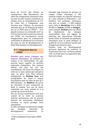 18
LES RECOMMANDATIONS DU RESEAU CLIMAT & DEVELOPPEMENT
Le Réseau Climat & Développement, fort de son analyse des résultats de la COP21, a
développé des recommandations sur deux axes :
- la préparation de la COP22, qui aura lieu en Novembre 2016 à Marrakech sur le
continent africain, le plus touché par les impacts du changement climatique
- l’opérationnalisation de l’Accord de Paris à travers la mise en œuvre effective des
CPDN au niveau national
Quels sont les enjeux pour la cop22 pour l’adaptation ?
• Fixer un objectif chiffré pour le financement de l’adaptation
• Pousser les Parties à prendre une décision sur la révision à la hausse des
CPDN (partie atténuation des pays développés au dialogue facilitatif de
2018)
- Il faut rectifier la tendance négative des CPDN actuels qui mène à une
trajectoire d’au moins 3°C et il faut limiter les impacts du changement
climatique et les besoins en adaptation.
- On ne peut pas attendre 2025 pour réviser les INDC, sans quoi les impacts
seront catastrophiques.
- Il faudra que les pays mettent réellement en œuvre leurs engagements
• Clarifier la définition des Pertes & Dommages et concrétiser lors de la
révision du programme de travail de Varsovie les questions des mécanismes
opérationnels pour les Pertes & Dommages (assurance, système d’alertes
précoces/gestion des risques, gestion des pertes non économiques)
 