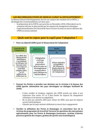 Cette note de décryptage a été conçue et publiée grâce au soutien de l’ADEME, de l’IFDD et du Ministère des
affaires étrangères. Les opinions et avis qui y sont exprimés sont ceux du Réseau Climat et Développement.
19
Les Pertes & Dommages sont une réalité de plus en plus présente. Par ailleurs, il
n’existe pas aujourd’hui de définition claire des pertes et dommages, il est donc
nécessaire d’en adopter une dans l’accord, afin de permettre la création d’un
mécanisme qui favorise l’action en amont pour éviter les pertes et dommages et
compense ces dernières si elles ont lieu. Maintenant qu’un paragraphe est présent
dans l’accord de Paris sur les Pertes & Dommages; il faut concrétiser son
opérationnalisation et les objectifs qu’il fixe.
Comment améliorer et préparer la mise en œuvre les CPDN ?
• Prendre en compte la gestion des risques et catastrophes climatiques dans
les INDCs pour renforcer la résilience des communautés
- Les phénomènes climatiques extrêmes deviennent de plus en plus intenses et
récurrents dans les pays en développement où les impacts négatifs touchent
plus les communautés pauvres
- La reconnaissance des pertes et dommages dans l’accord de Paris devrait
servir de levier pour son implication dans les INDC au niveau national. Pour
ce faire, il s’agira de prendre en compte les aspects relatifs aux plans de
contingences (systèmes d’alertes précoces, assurance climatique, etc…)
• Capitaliser les acquis du PANA et veiller à la cohérence entre INDC, PNA et
ODD
- Beaucoup de mesures d’adaptation ont été développées dans les pays en voie
de développement et des leçons ont été apprises ; il apparaît important de
s’appuyer sur ces bonnes pratiques pour atteindre une meilleure résilience
des communautés lors de la mise en œuvre des CPDN au niveau national
- De même, la planification opérationnelle pour la mise en œuvre des INDC
doit veiller à la synergie et mettre en cohérence les orientations du PNA et
ODD
• Renforcer la capacité des collectivités et autres acteurs locaux pour
l’intégration des mesures d’adaptation issues des INDC dans la planification
locale
- L’intégration des mesures d’adaptation au niveau local est nécessaire pour
assurer une résilience des communautés vulnérables à la base. Pour ce faire,
les collectivités locales devront être renforcées pour une meilleure
appropriation des acquis.
- Dans les pays où la décentralisation est en marche, les collectivités locales,
qui sont les maîtres d’ouvrages délégués au niveau local sont des acteurs clés
de mise en œuvre
 