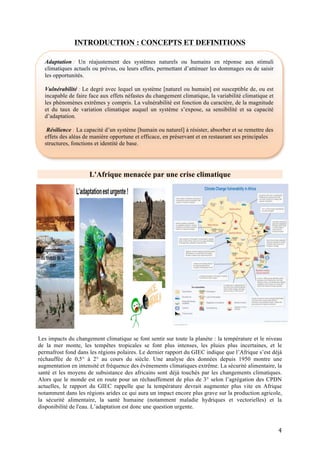 4
Les impacts du changement climatique en quelques chiffres :
Impacts sur le climat :
Hausse du
Niveau de la
mer
Dans un monde à +4°, les estimations en ce qui concerne l'Afrique suggèrent que le niveau de la
mer pourrait augmenter plus vite que la moyenne mondiale et atteindre jusqu'à 80 cm au-dessus
des niveaux actuels le long des côtes des océans Indien et Atlantique d'ici 2100.
Le continent connaîtrait un nombre particulièrement élevé de personnes menacées par les
risques d'inondations dans les villes côtières du Mozambique, de la Tanzanie, du Cameroun,
d'Égypte, du Sénégal et du Maroc.
Variabilité
pluviométrique
Avec 4 degrés supplémentaires, à l’horizon des années 2080, les précipitations annuelles
pourraient diminuer jusqu’à 30 % en Afrique australe tandis que l’est du continent risque de
connaître, selon de multiples études, un phénomène inverse.
Évènements
climatiques
extrêmes
Le dernier rapport du GIEC est indéniable : les catastrophes ont vu leur nombre et intensité
progresser de façon significative depuis les années 1980. Les liens entre changement climatique
et risques de catastrophes météorologiques, hydrologiques et biologiques (sécheresses,
inondations, feux, cyclones, glissements de terrain humides, épidémies) sont inextricables.
Selon les Nations Unies, 9 catastrophes sur 10 sont maintenant liées au climat, et si les
émissions des GES continuent sur cette trajectoire, les impacts du changement climatique seront
de plus en plus dommageables1
. On attend notamment :
- des évènements météorologiques extrêmes de plus en plus nombreux et intenses en particulier
les inondations et sécheresses,
- une hausse significative de l’intensité moyenne des cyclones,
- des trajectoires et périodes d’occurrence des cyclones de plus en plus incertaines2
Impacts sur les populations:
Santé Selon l’OMS3
, il est estimé qu’en 2030, l’Afrique sub-saharienne souffrira du plus lourd fardeau
en termes d’impacts sur la mortalité attribuables au changement climatique. La hausse des
températures et la modification des modèles pluviométriques pourraient créer de nouveaux
habitats pour des organismes pathogènes comme les moustiques, et ouvrir de nouvelles régions
en Afrique sub-saharienne à la contamination par la dengue, la fièvre jaune et la malaria.
Sécurité
Alimentaire
En Afrique subsaharienne, les chercheurs ont identifié la question de la sécurité alimentaire
comme le défi suprême, en raison des risques de sécheresses et d’inondations et sous l’effet de la
modification des régimes de précipitations qui ont entre autres des effets sur l’agriculture.
Avec un réchauffement de 1,5 à 2 °C, sécheresse et aridité rendront entre 40 et 80 % des terres
agricoles impropres à la culture du maïs, du millet et du sorgho à l’horizon 2030-2040.
Par exemple, d’ici à 2050, la baisse des calories disponibles devrait augmenter la malnutrition
infantile de 20% (comparé à un monde sans changement climatique) dont la moitié en Afrique
Sub-Saharienne (IFPRI, 2009). Les projections les plus optimistes (+2°C à la surface du globe)
prévoient que le taux de sous-alimentation en Afrique augmentera de 25 à 90% d’ici à 2050
(90% pour l’Afrique de l’ouest).4
Les écosystèmes pastoraux se modifient (des prairies qui deviennent des savanes boisées par
exemple), ce qui risque de réduire la disponibilité de fourrages pour le bétail.
La réduction de la production alimentaire induit une pression sur les prix. En réalité ce sont les 4
piliers de la sécurité alimentaire (disponibilité, accès, stabilité et utilisation) qui sont touchés par
les impacts du changement climatique, notamment pour les femmes et les plus vulnérables.
Déplacement Le changement climatique augmente les déplacements de populations en particulier à cause de la
hausse du niveau des mers et de la raréfaction des ressources naturelles devenant catalyseur de
conflits.
1
Intergovernmental Panel on Climate Change (IPCC), Fifth Assessment Report, Working Group I Report, 2013
2
Intergovernmental Panel on Climate Change (IPCC), Special Report on Managing the Risks of Extreme Events and Disasters to Advance
Climate Change Adaptation (SREX). Summary for Policy Makers,2011.
3 OMS, 2014, Quantitative risk assessment of the effects of climate change on selected causes of death,
2030s and 2050s
4
4Lloyd, S. J., Kovats, R. S., & Chalabi, Z. (2011). Climate Change, Crop Yields, and Undernutrition: Development of a Model to Quantify
the Impact of Climate Scenarios on Child Undernutrition. Environmental Health Perspectives, 119
 