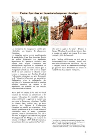 6
L’ADAPTATION, PILIER FONDAMENTAL POUR LIMITER LA
VULNERABILITE FACE AU CHANGEMENT CLIMATIQUE
Les cadres / politiques existants en matière d’adaptation
Signée à la fin de la conférence de Rio (1992),
et ratifiée plus tard par plus de 160 pays, la
Convention-cadre des Nations Unies
(CCNUCC) est entrée en vigueur en mars
1994. «Son objectif ultime est de stabiliser les
concentrations de gaz à effet de serre dans
l’atmosphère à un niveau qui empêche toute
perturbation anthropique dangereuse du
système climatique… dans un délai suffisant
pour permettre aux écosystèmes de s’adapter
naturellement, s’assurer que la production
alimentaire ne soit pas menacée et qu’un
développement économique durable soit
possible»7
.
La CCNUCC reconnaît, dans ses paragraphes
8 et 9, la situation spéciale des pays les moins
avancés (PMA) du fait qu’ils n’ont pas les
moyens nécessaires pour faire face aux
problèmes liés à l’adaptation aux changements
climatiques.
Le concept d’adaptation a été intégré dans les
négociations dans les années 2000 pour tendre
aujourd’hui vers un équilibre entre atténuation
et adaptation.
❖ Programme de Travail de
Nairobi
Le Programme de Travail de Nairobi, créé en
2005, s’adresse principalement aux pays en
7
Article de 2 de la convention
développement, y compris les Pays les Moins
Avancés et les Petits États Insulaires en
Développement, afin de les aider à améliorer
leur compréhension et évaluation d’impacts, de
vulnérabilité et d’adaptation aux changements
climatiques; et prendre des décisions
concernant des mesures sur de solides bases
scientifiques, techniques et socio-
économiques.
❖ Plan d’Action de Bali 2007
Lors de la conférence de Bali (décision 1 /
CP.13 -Plan d'action de Bali- et décision 1 /
CP.15), la COP 13 convenait que l'adaptation
est un défi à relever par toutes les Parties, et
que l'action renforcée et la coopération
internationale sur l'adaptation est requise
d'urgence. L’adaptation devient alors le 4ème
pilier de la CCNUCC. De plus, un Fonds pour
l’adaptation fut créé pour soutenir la mise en
œuvre des mesures d'adaptation visant à
réduire la vulnérabilité et le renforcement de la
résilience dans les pays en développement
particulièrement vulnérables (PMA, Etats
insulaires et Afrique).
❖ Cadre d’adaptation de Cancun
2010
Pour aller plus loin dans la mise en place de
mesure pour l’adaptation, la COP16 institua le
Cadre d'Adaptation de Cancún en 20108
. Il
affirme notamment que « l’action renforcée
pour l’adaptation devrait être engagée
8
http://unfccc.int/resource/docs/2010/cop16/fre/07a01f.pdf
 